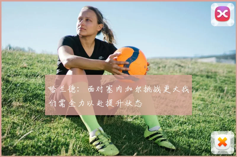 哈兰德：面对塞内加尔挑战更大我们需全力以赴提升状态