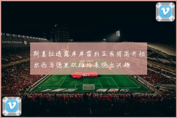 斯基拉透露库库雷利亚或将离开切尔西马德里双雄均表现出兴趣