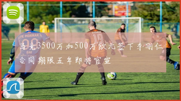 马竞3500万加500万欧元签下李刚仁合同期限五年即将官宣