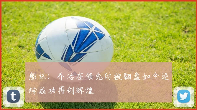 船记：乔治在领先时被翻盘如今逆转成功再创辉煌