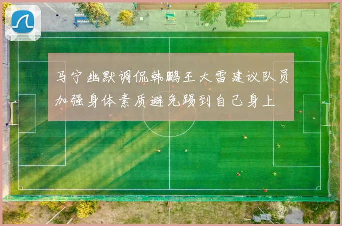 马宁幽默调侃韩鹏王大雷建议队员加强身体素质避免踢到自己身上
