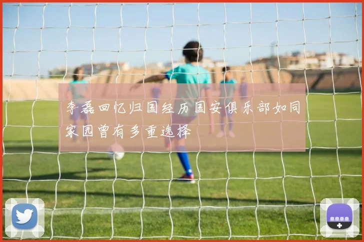 李磊回忆归国经历国安俱乐部如同家园曾有多重选择