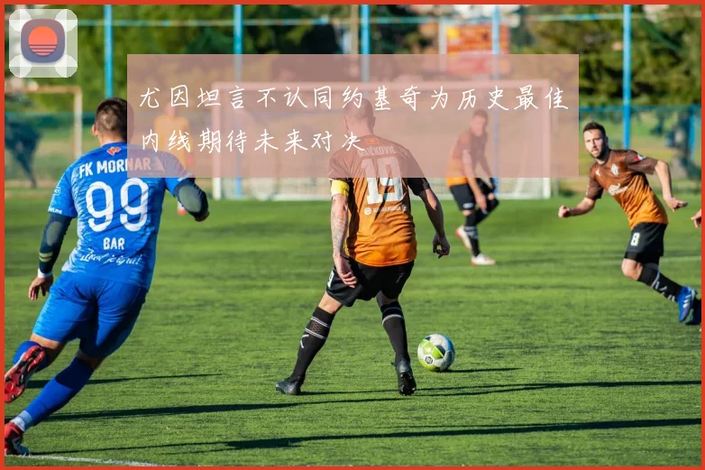 尤因坦言不认同约基奇为历史最佳内线期待未来对决