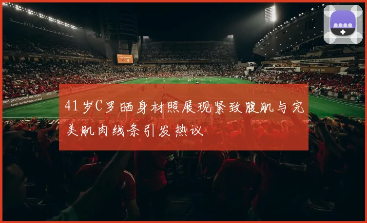 41岁C罗晒身材照展现紧致腹肌与完美肌肉线条引发热议