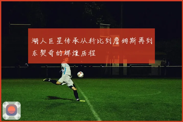 湖人巨星传承从科比到詹姆斯再到东契奇的辉煌历程