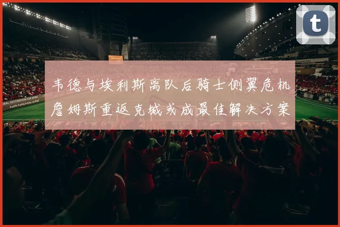 韦德与埃利斯离队后骑士侧翼危机詹姆斯重返克城或成最佳解决方案