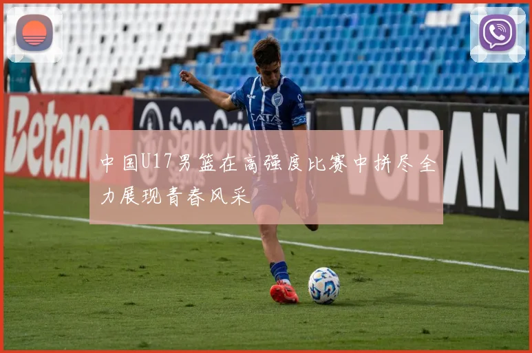 中国U17男篮在高强度比赛中拼尽全力展现青春风采